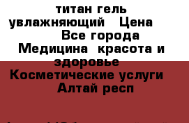 титан гель увлажняющий › Цена ­ 660 - Все города Медицина, красота и здоровье » Косметические услуги   . Алтай респ.